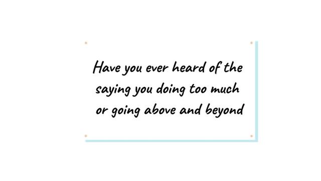 Have you ever heard of the saying you doing too much or going above and beyond